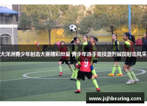 大洋洲青少年射击大赛精彩纷呈 青少年选手竞技激烈展现射击风采