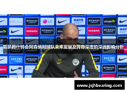 哲凯赖什转会阿森纳对球队未来发展及阵容深度的深远影响分析