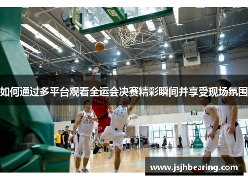 如何通过多平台观看全运会决赛精彩瞬间并享受现场氛围