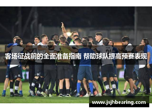 客场征战前的全面准备指南 帮助球队提高预赛表现