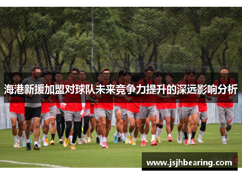 海港新援加盟对球队未来竞争力提升的深远影响分析